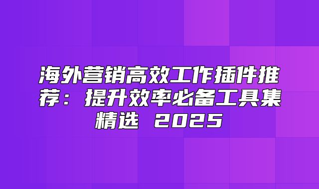 海外营销高效工作插件推荐：提升效率必备工具集精选 2025