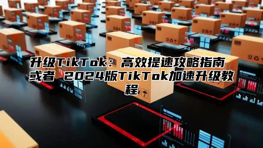 升级TikTok：高效提速攻略指南 或者 2025版TikTok加速升级教程
