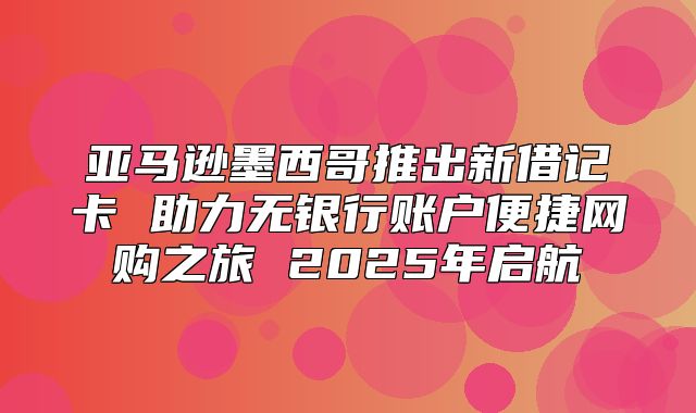 亚马逊墨西哥推出新借记卡 助力无银行账户便捷网购之旅 2025年启航