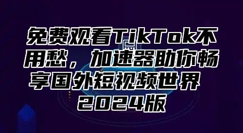 免费观看TikTok不用愁，加速器助你畅享国外短视频世界 2025版