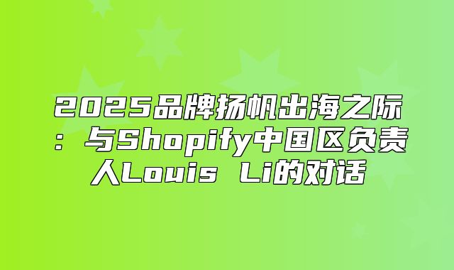 2025品牌扬帆出海之际：与Shopify中国区负责人Louis Li的对话