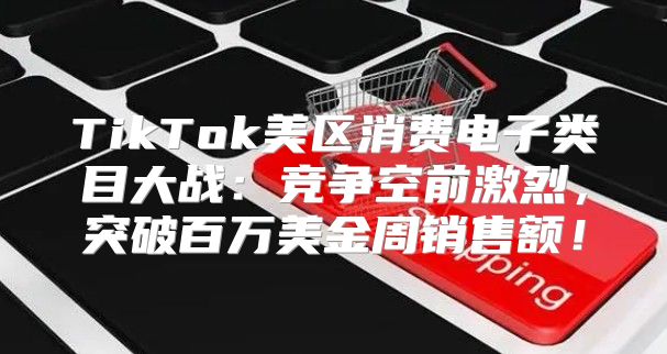 TikTok美区消费电子类目大战：竞争空前激烈，突破百万美金周销售额！