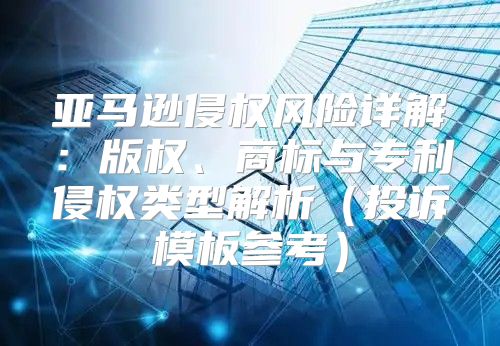 亚马逊侵权风险详解：版权、商标与专利侵权类型解析投诉模板参考