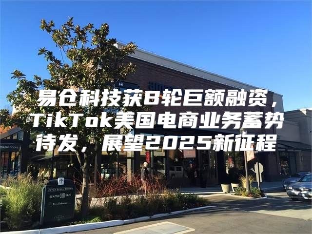 易仓科技获B轮巨额融资，TikTok美国电商业务蓄势待发，展望2025新征程