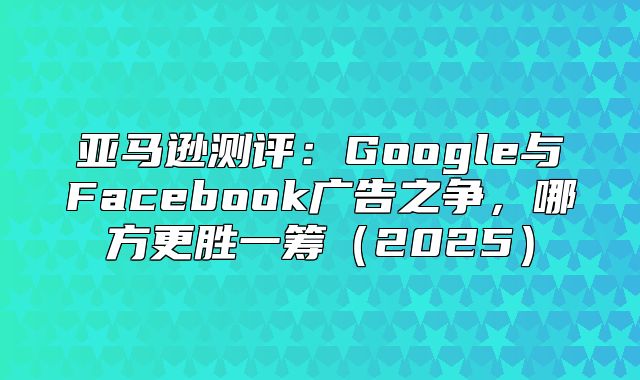 亚马逊测评：Google与Facebook广告之争，哪方更胜一筹2025