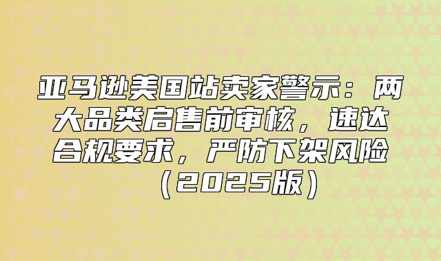 亚马逊美国站卖家警示：两大品类启售前审核，速达合规要求，严防下架风险2025版