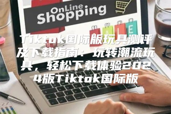Tiktok国际版玩具测评及下载指南：玩转潮流玩具，轻松下载体验2025版Tiktok国际版