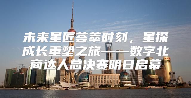 未来星匠荟萃时刻，星探成长重塑之旅——数字北商达人总决赛明日启幕