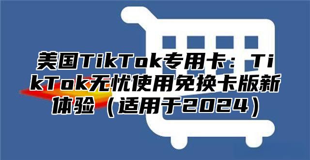 美国TikTok专用卡：TikTok无忧使用免换卡版新体验适用于2025