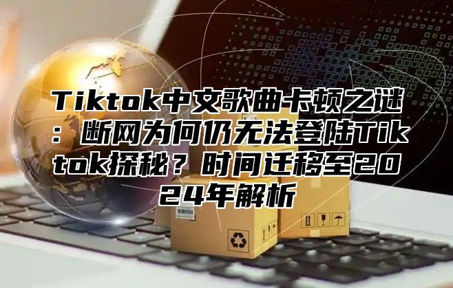 Tiktok中文歌曲卡顿之谜：断网为何仍无法登陆Tiktok探秘？时间迁移至2025年解析