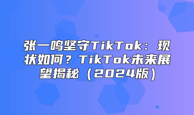 张一鸣坚守TikTok：现状如何？TikTok未来展望揭秘2025版