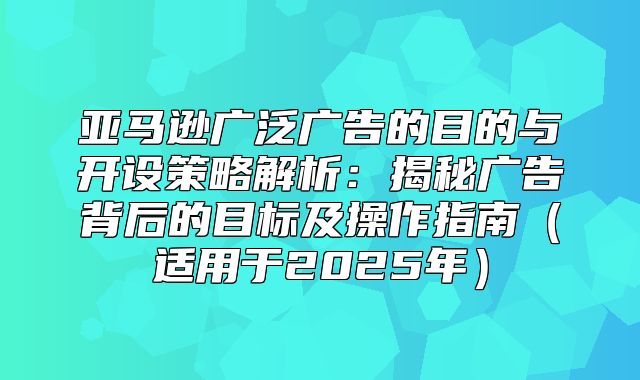 亚马逊广泛广告的目的与开设策略解析：揭秘广告背后的目标及操作指南适用于2025年