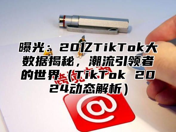 曝光：20亿TikTok大数据揭秘，潮流引领者的世界TikTok 2025动态解析