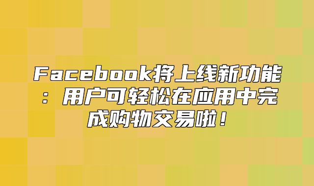 Facebook将上线新功能：用户可轻松在应用中完成购物交易啦！