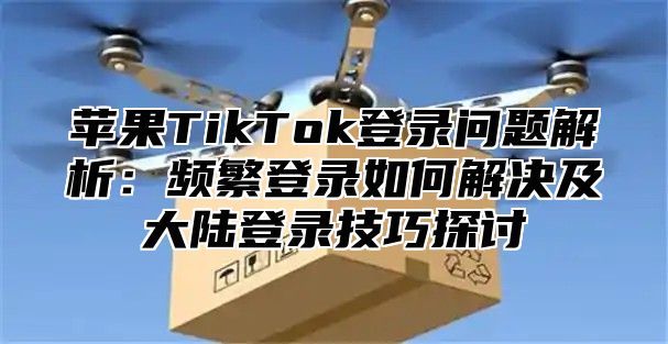 苹果TikTok登录问题解析：频繁登录如何解决及大陆登录技巧探讨