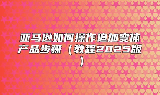 亚马逊如何操作追加变体产品步骤教程2025版