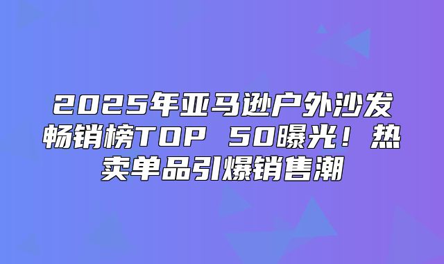 2025年亚马逊户外沙发畅销榜TOP 50曝光！热卖单品引爆销售潮