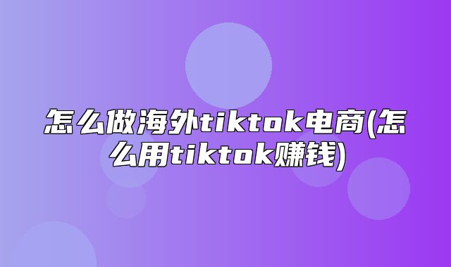 怎么做海外tiktok电商(怎么用tiktok赚钱)