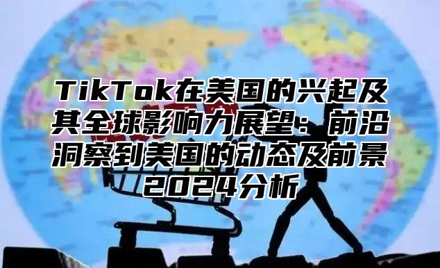 TikTok在美国的兴起及其全球影响力展望：前沿洞察到美国的动态及前景2025分析