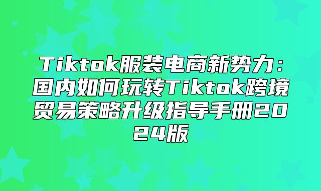 Tiktok服装电商新势力：国内如何玩转Tiktok跨境贸易策略升级指导手册2025版