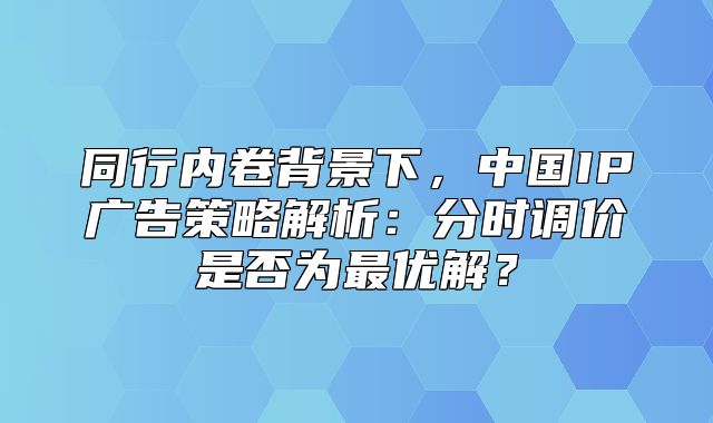 同行内卷背景下，中国IP广告策略解析：分时调价是否为最优解？