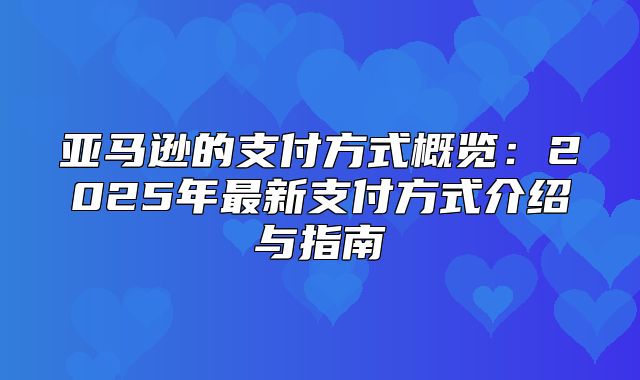 亚马逊的支付方式概览：2025年最新支付方式介绍与指南