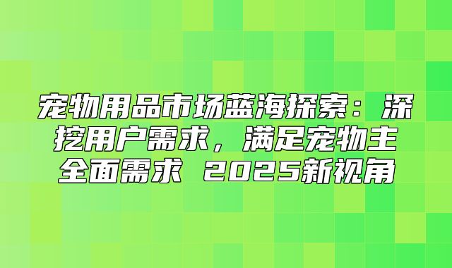 宠物用品市场蓝海探索：深挖用户需求，满足宠物主全面需求 2025新视角