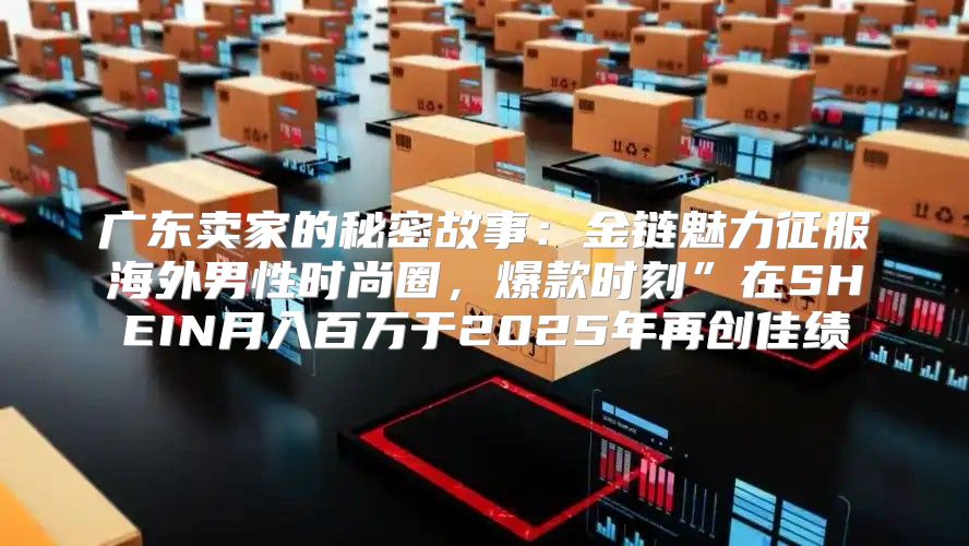 广东卖家的秘密故事：金链魅力征服海外男性时尚圈，爆款时刻”在SHEIN月入百万于2025年再创佳绩