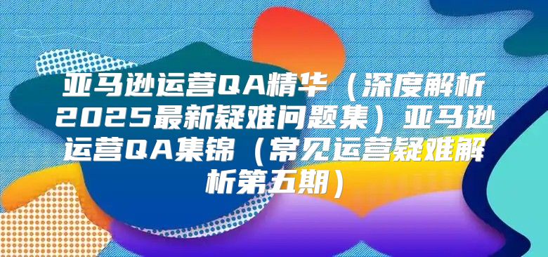 亚马逊运营QA精华深度解析2025最新疑难问题集亚马逊运营QA集锦常见运营疑难解析第五期