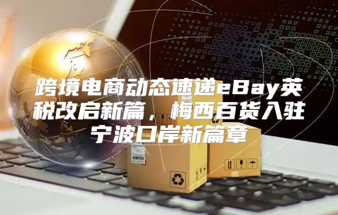 跨境电商动态速递eBay英税改启新篇，梅西百货入驻宁波口岸新篇章