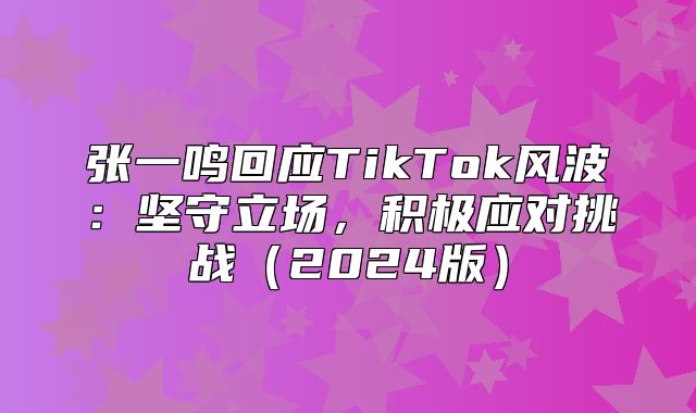 张一鸣回应TikTok风波：坚守立场，积极应对挑战2025版