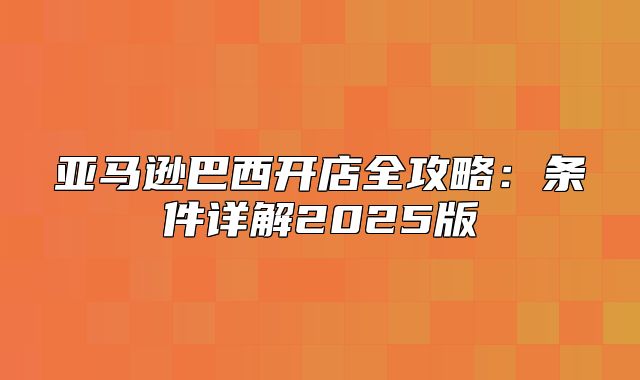 亚马逊巴西开店全攻略：条件详解2025版
