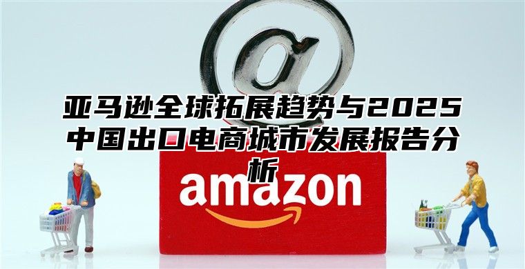亚马逊全球拓展趋势与2025中国出口电商城市发展报告分析