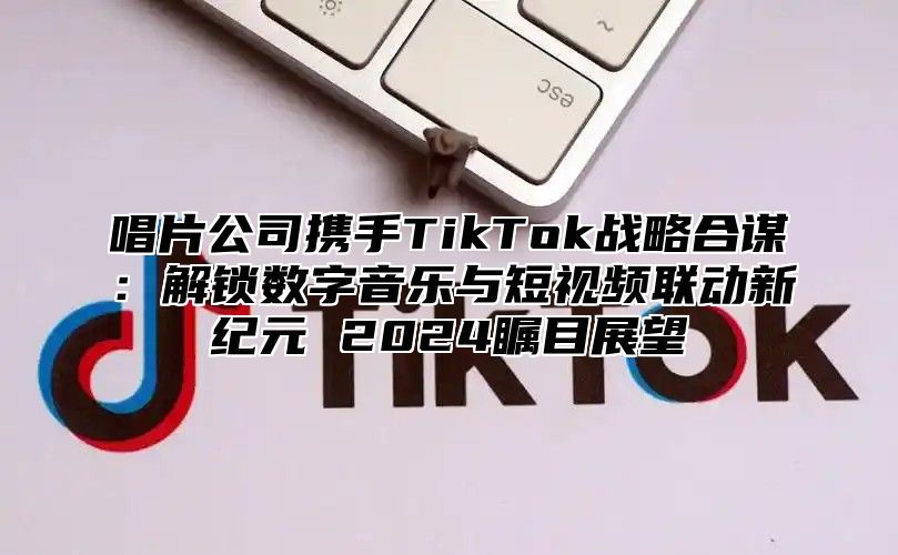 唱片公司携手TikTok战略合谋：解锁数字音乐与短视频联动新纪元 2025瞩目展望