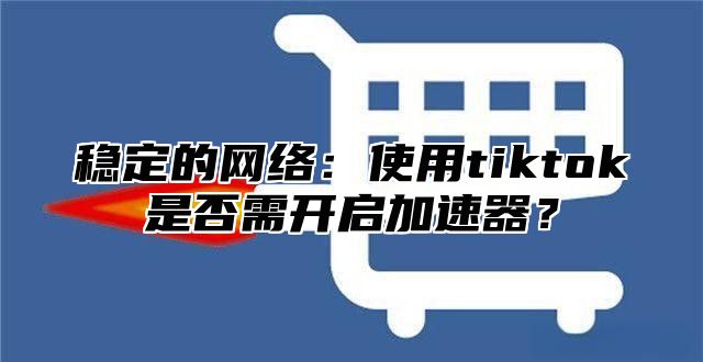 稳定的网络：使用tiktok是否需开启加速器？