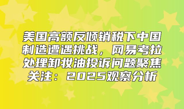 美国高额反倾销税下中国制造遭遇挑战，网易考拉处理卸妆油投诉问题聚焦关注：2025观察分析