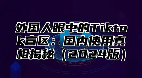 外国人眼中的Tiktok盲区：国内使用真相揭秘2025版