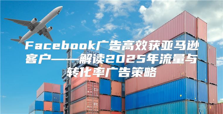 Facebook广告高效获亚马逊客户——解读2025年流量与转化率广告策略