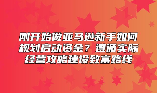 刚开始做亚马逊新手如何规划启动资金？遵循实际经营攻略建设致富路线