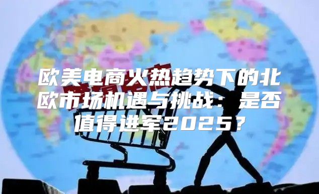欧美电商火热趋势下的北欧市场机遇与挑战：是否值得进军2025？