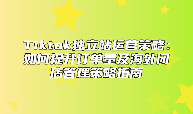 Tiktok独立站运营策略：如何提升订单量及海外闭店管理策略指南