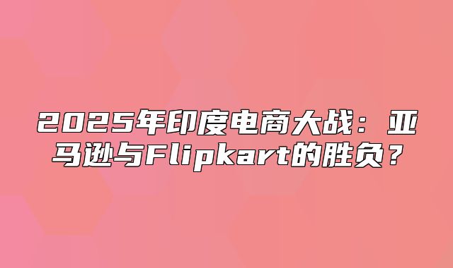 2025年印度电商大战：亚马逊与Flipkart的胜负？