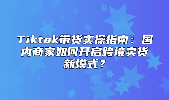 Tiktok带货实操指南：国内商家如何开启跨境卖货新模式？