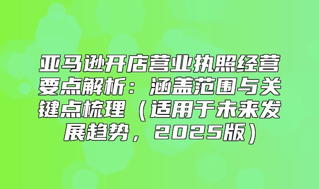 亚马逊开店营业执照经营要点解析：涵盖范围与关键点梳理适用于未来发展趋势，2025版