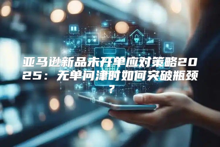 亚马逊新品未开单应对策略2025无单问津时如何突破瓶颈？