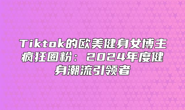 Tiktok的欧美健身女博主疯狂圈粉：2025年度健身潮流引领者