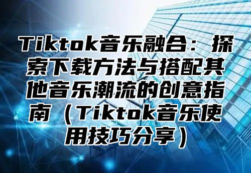 Tiktok音乐融合：探索下载方法与搭配其他音乐潮流的创意指南Tiktok音乐使用技巧分享