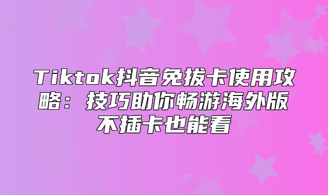 Tiktok抖音免拔卡使用攻略：技巧助你畅游海外版不插卡也能看
