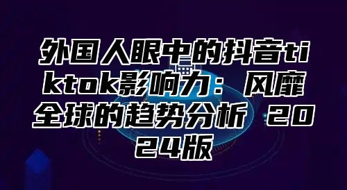 外国人眼中的抖音tiktok影响力：风靡全球的趋势分析 2025版
