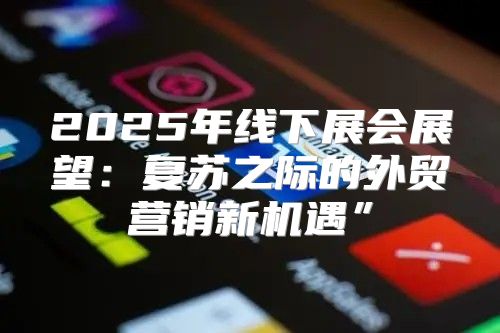 2025年线下展会展望：复苏之际的外贸营销新机遇”